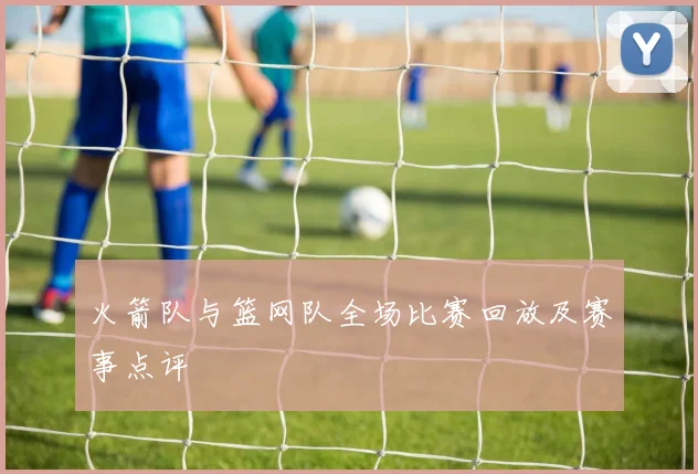 火箭队与篮网队全场比赛回放及赛事点评