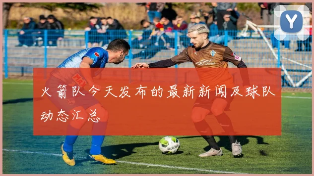 火箭队今天发布的最新新闻及球队动态汇总