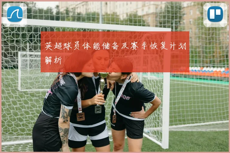 英超球员体能储备及赛季恢复计划解析