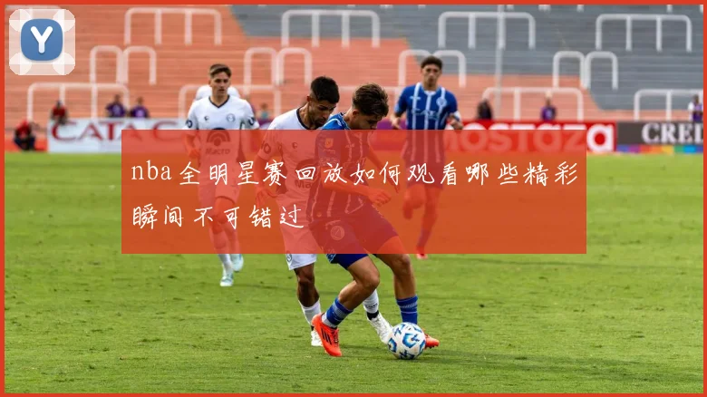 nba全明星赛回放如何观看哪些精彩瞬间不可错过